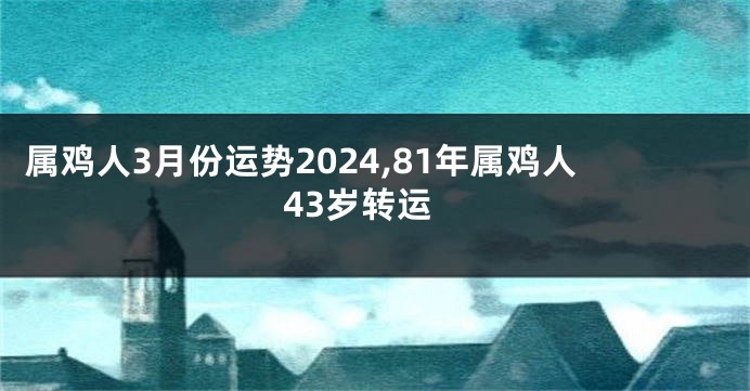 属鸡人3月份运势2024,81年属鸡人43岁转运