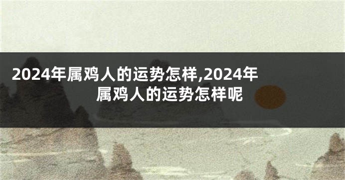 2024年属鸡人的运势怎样,2024年属鸡人的运势怎样呢