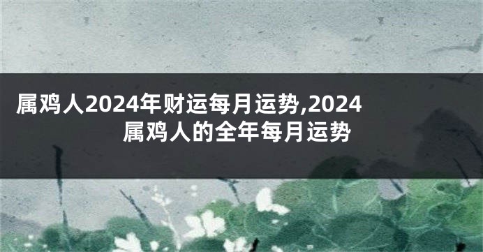 属鸡人2024年财运每月运势,2024属鸡人的全年每月运势