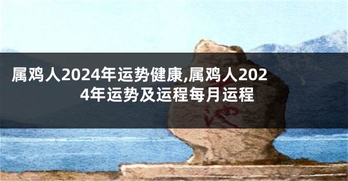 属鸡人2024年运势健康,属鸡人2024年运势及运程每月运程