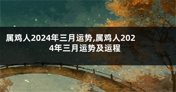 属鸡人2024年三月运势,属鸡人2024年三月运势及运程