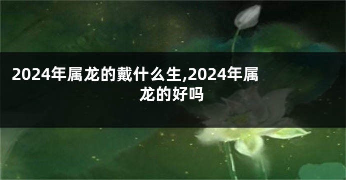 2024年属龙的戴什么生,2024年属龙的好吗