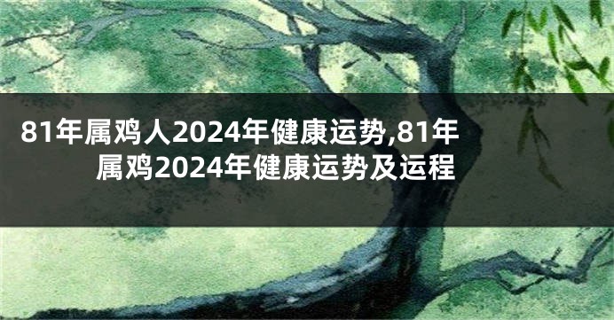 81年属鸡人2024年健康运势,81年属鸡2024年健康运势及运程