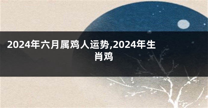 2024年六月属鸡人运势,2024年生肖鸡