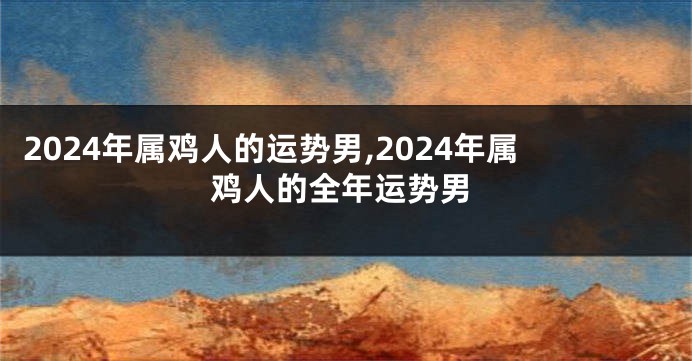 2024年属鸡人的运势男,2024年属鸡人的全年运势男