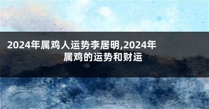 2024年属鸡人运势李居明,2024年属鸡的运势和财运