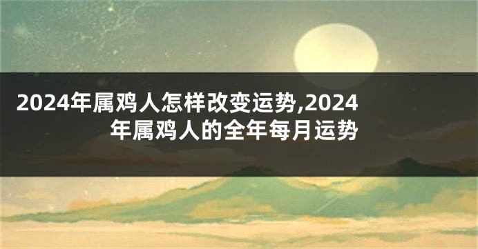 2024年属鸡人怎样改变运势,2024年属鸡人的全年每月运势