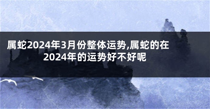 属蛇2024年3月份整体运势,属蛇的在2024年的运势好不好呢