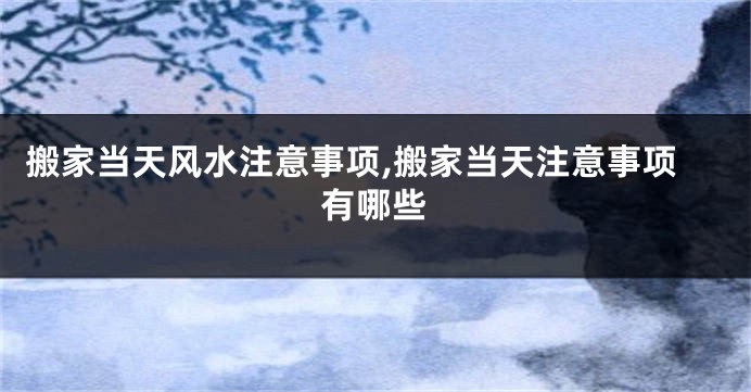 搬家当天风水注意事项,搬家当天注意事项有哪些