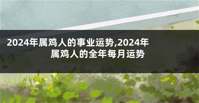 2024年属鸡人的事业运势,2024年属鸡人的全年每月运势