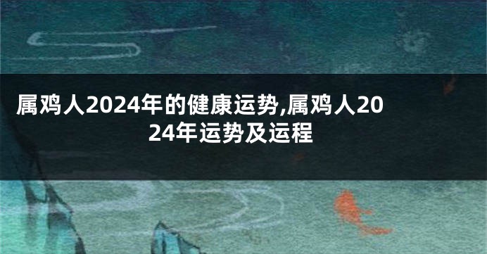 属鸡人2024年的健康运势,属鸡人2024年运势及运程