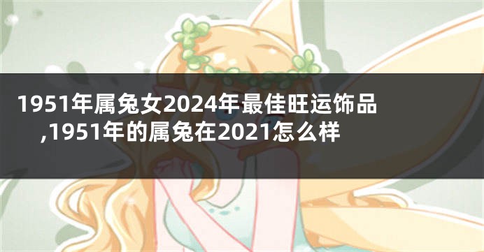 1951年属兔女2024年最佳旺运饰品,1951年的属兔在2021怎么样