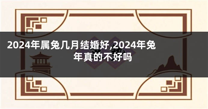 2024年属兔几月结婚好,2024年兔年真的不好吗