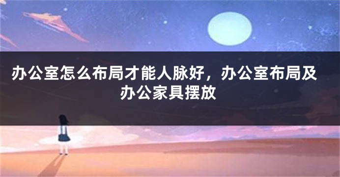 办公室怎么布局才能人脉好，办公室布局及办公家具摆放