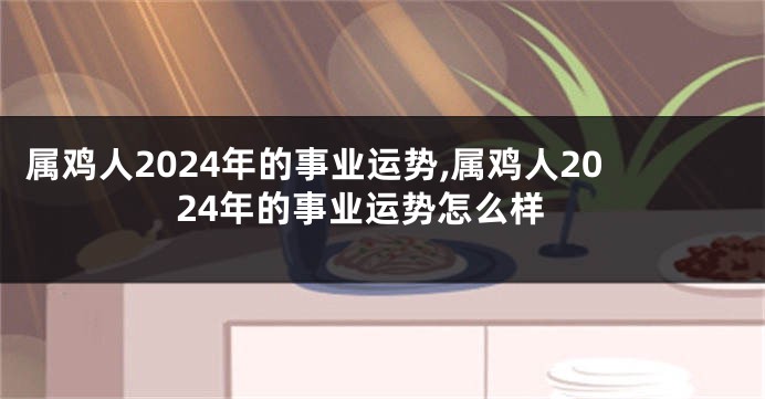 属鸡人2024年的事业运势,属鸡人2024年的事业运势怎么样