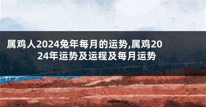 属鸡人2024兔年每月的运势,属鸡2024年运势及运程及每月运势