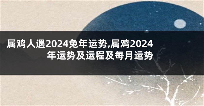 属鸡人遇2024兔年运势,属鸡2024年运势及运程及每月运势