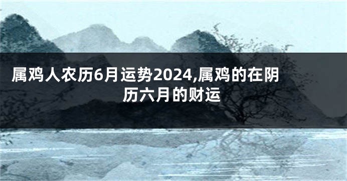 属鸡人农历6月运势2024,属鸡的在阴历六月的财运