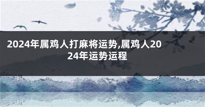 2024年属鸡人打麻将运势,属鸡人2024年运势运程