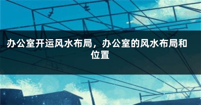 办公室开运风水布局，办公室的风水布局和位置