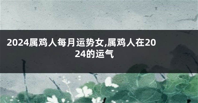 2024属鸡人每月运势女,属鸡人在2024的运气