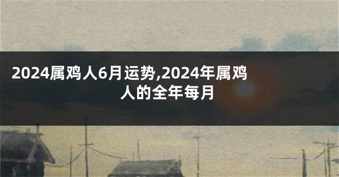 2024属鸡人6月运势,2024年属鸡人的全年每月