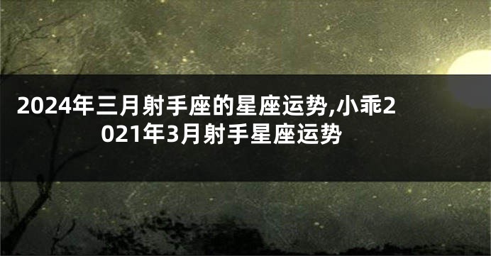 2024年三月射手座的星座运势,小乖2021年3月射手星座运势