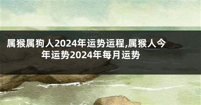 属猴属狗人2024年运势运程,属猴人今年运势2024年每月运势