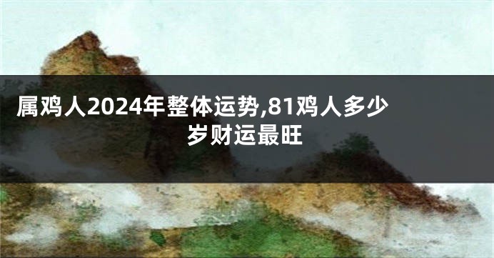 属鸡人2024年整体运势,81鸡人多少岁财运最旺