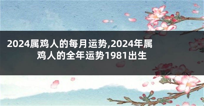 2024属鸡人的每月运势,2024年属鸡人的全年运势1981出生