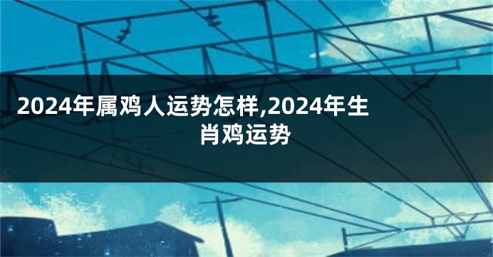 2024年属鸡人运势怎样,2024年生肖鸡运势