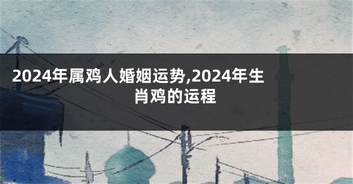 2024年属鸡人婚姻运势,2024年生肖鸡的运程