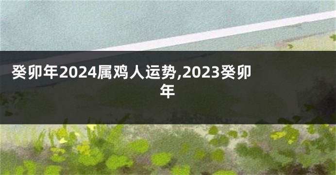 癸卯年2024属鸡人运势,2023癸卯年