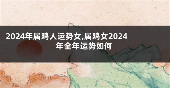 2024年属鸡人运势女,属鸡女2024年全年运势如何