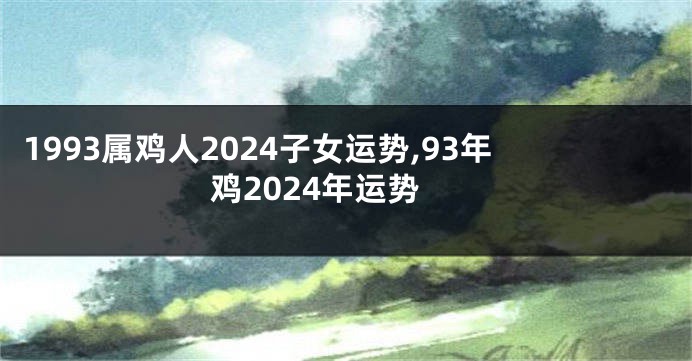 1993属鸡人2024子女运势,93年鸡2024年运势