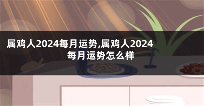 属鸡人2024每月运势,属鸡人2024每月运势怎么样