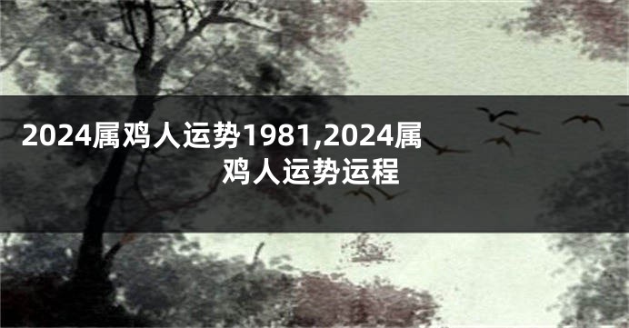 2024属鸡人运势1981,2024属鸡人运势运程