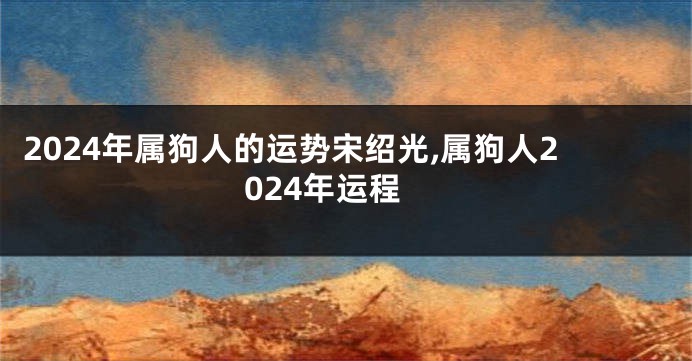 2024年属狗人的运势宋绍光,属狗人2024年运程