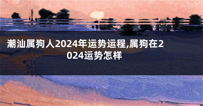 潮汕属狗人2024年运势运程,属狗在2024运势怎样