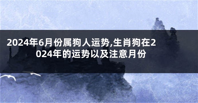 2024年6月份属狗人运势,生肖狗在2024年的运势以及注意月份