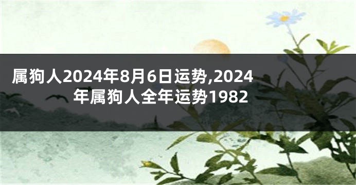 属狗人2024年8月6日运势,2024年属狗人全年运势1982