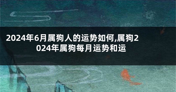 2024年6月属狗人的运势如何,属狗2024年属狗每月运势和运