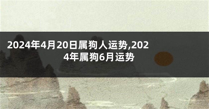 2024年4月20日属狗人运势,2024年属狗6月运势