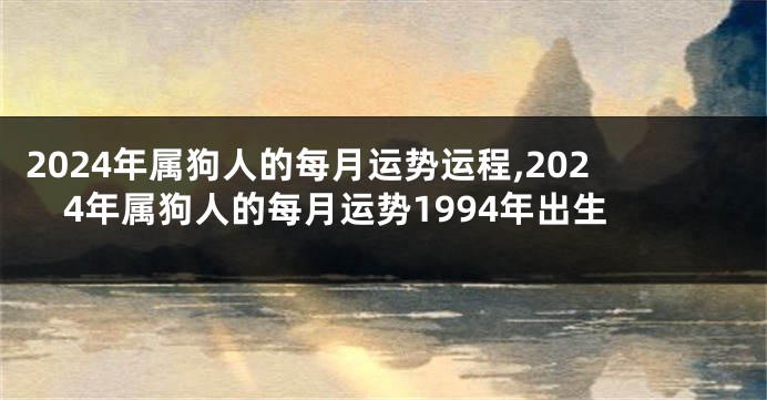 2024年属狗人的每月运势运程,2024年属狗人的每月运势1994年出生