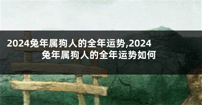 2024兔年属狗人的全年运势,2024兔年属狗人的全年运势如何