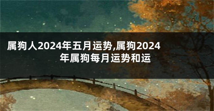 属狗人2024年五月运势,属狗2024年属狗每月运势和运