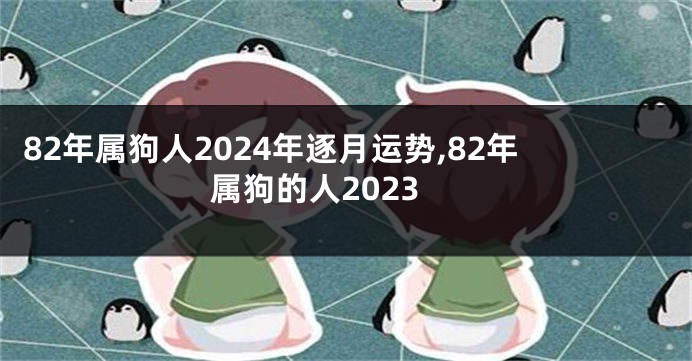 82年属狗人2024年逐月运势,82年属狗的人2023