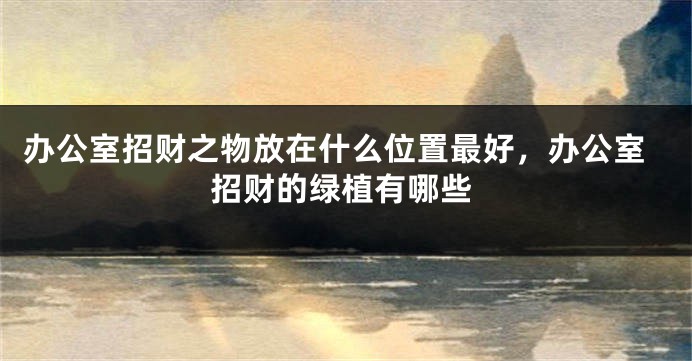 办公室招财之物放在什么位置最好，办公室招财的绿植有哪些