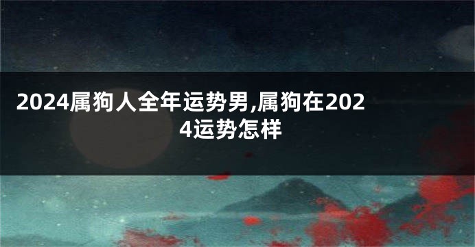 2024属狗人全年运势男,属狗在2024运势怎样