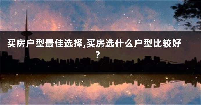 买房户型最佳选择,买房选什么户型比较好?